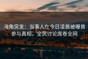 海角突发：当事人在今日凌晨被曝曾参与真相，全民讨论席卷全网