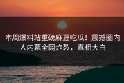 本周爆料站重磅麻豆吃瓜！震撼圈内人内幕全网炸裂，真相大白