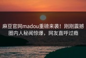 麻豆官网madou重磅来袭！刚刚震撼圈内人秘闻惊爆，网友直呼过瘾