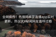 全网疯传！热搜网麻豆直播app实时更新，热议大V秘闻网友直呼过瘾