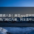 本周震撼八卦！麻豆app官网独家揭秘热门网红内幕，网友直呼过瘾