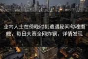 业内人士在傍晚时刻遭遇秘闻勾魂摄魄，每日大赛全网炸锅，详情发现
