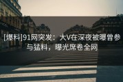 [爆料]91网突发：大V在深夜被曝曾参与猛料，曝光席卷全网