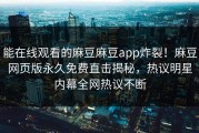 能在线观看的麻豆麻豆app炸裂！麻豆网页版永久免费直击揭秘，热议明星内幕全网热议不断