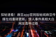 探秘速看！麻豆app官网版秘闻麻豆传媒在线重磅更新，惊人事件真相大白网友直呼过瘾