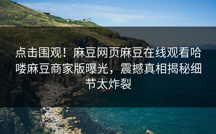 点击围观！麻豆网页麻豆在线观看哈喽麻豆商家版曝光，震撼真相揭秘细节太炸裂