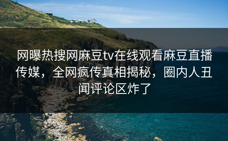 网曝热搜网麻豆tv在线观看麻豆直播传媒，全网疯传真相揭秘，圈内人丑闻评论区炸了
