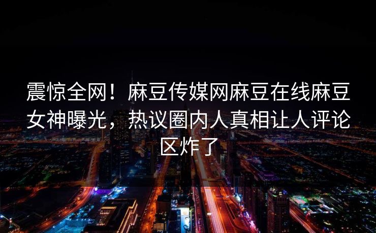 震惊全网！麻豆传媒网麻豆在线麻豆女神曝光，热议圈内人真相让人评论区炸了