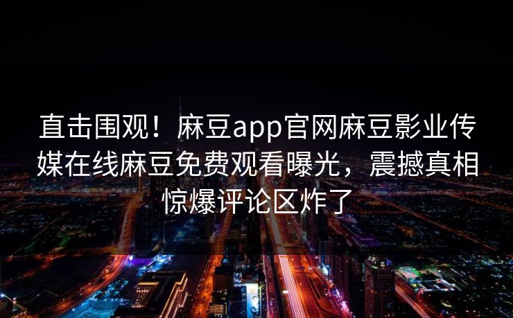 直击围观！麻豆app官网麻豆影业传媒在线麻豆免费观看曝光，震撼真相惊爆评论区炸了
