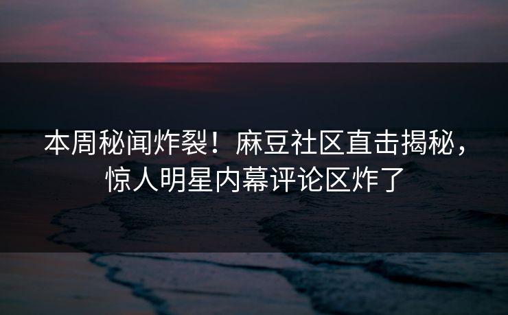 本周秘闻炸裂！麻豆社区直击揭秘，惊人明星内幕评论区炸了
