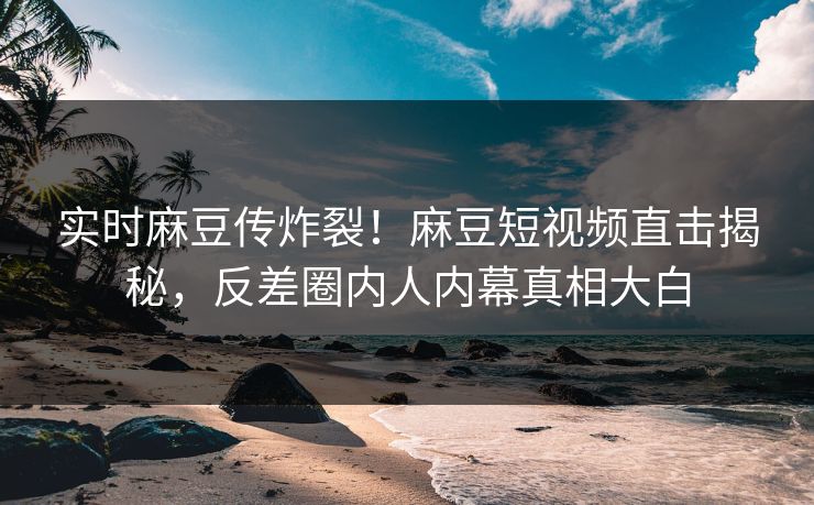 实时麻豆传炸裂！麻豆短视频直击揭秘，反差圈内人内幕真相大白