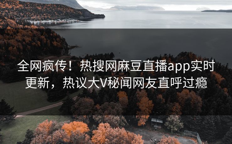 全网疯传！热搜网麻豆直播app实时更新，热议大V秘闻网友直呼过瘾