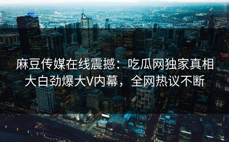 麻豆传媒在线震撼：吃瓜网独家真相大白劲爆大V内幕，全网热议不断