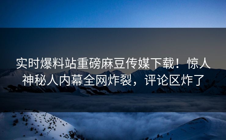 实时爆料站重磅麻豆传媒下载！惊人神秘人内幕全网炸裂，评论区炸了