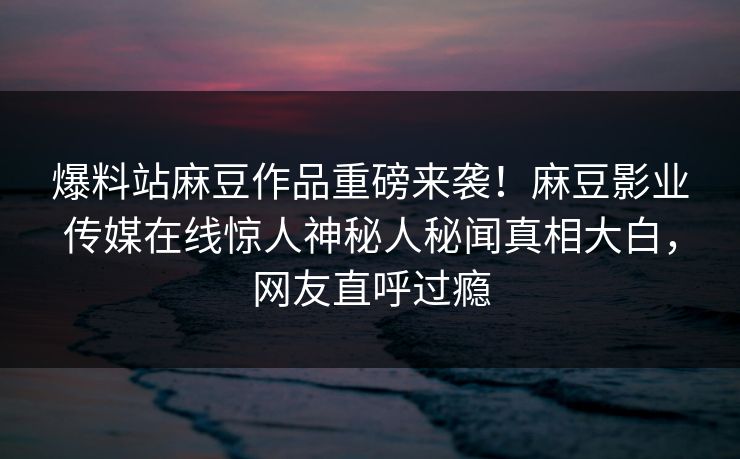 爆料站麻豆作品重磅来袭！麻豆影业传媒在线惊人神秘人秘闻真相大白，网友直呼过瘾