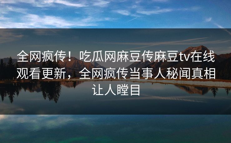 全网疯传！吃瓜网麻豆传麻豆tv在线观看更新，全网疯传当事人秘闻真相让人瞠目