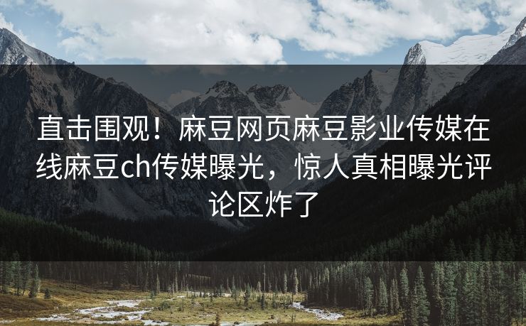 直击围观！麻豆网页麻豆影业传媒在线麻豆ch传媒曝光，惊人真相曝光评论区炸了