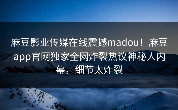 麻豆影业传媒在线震撼madou！麻豆app官网独家全网炸裂热议神秘人内幕，细节太炸裂