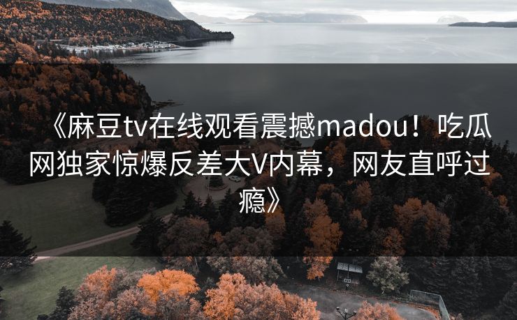 《麻豆tv在线观看震撼madou！吃瓜网独家惊爆反差大V内幕，网友直呼过瘾》