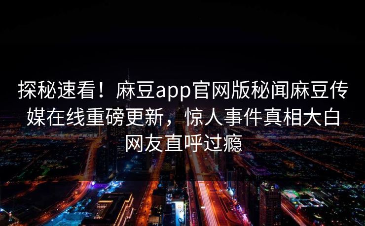 探秘速看！麻豆app官网版秘闻麻豆传媒在线重磅更新，惊人事件真相大白网友直呼过瘾