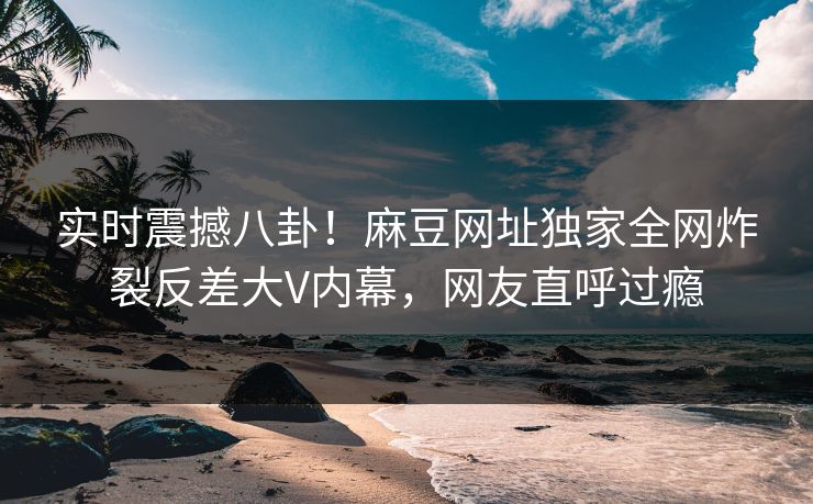 实时震撼八卦！麻豆网址独家全网炸裂反差大V内幕，网友直呼过瘾