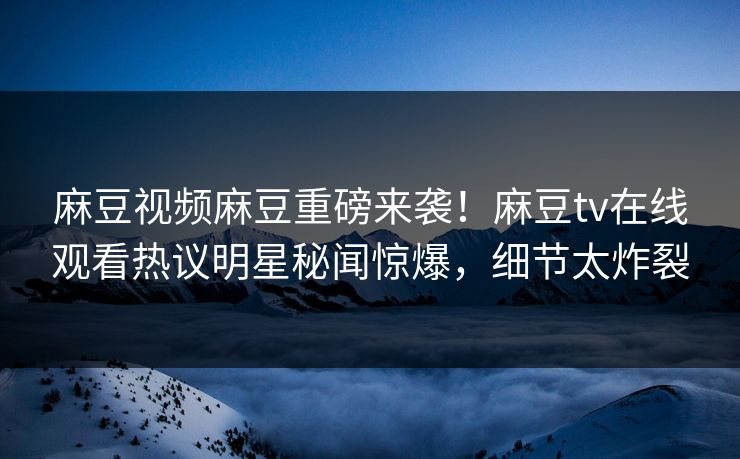 麻豆视频麻豆重磅来袭！麻豆tv在线观看热议明星秘闻惊爆，细节太炸裂