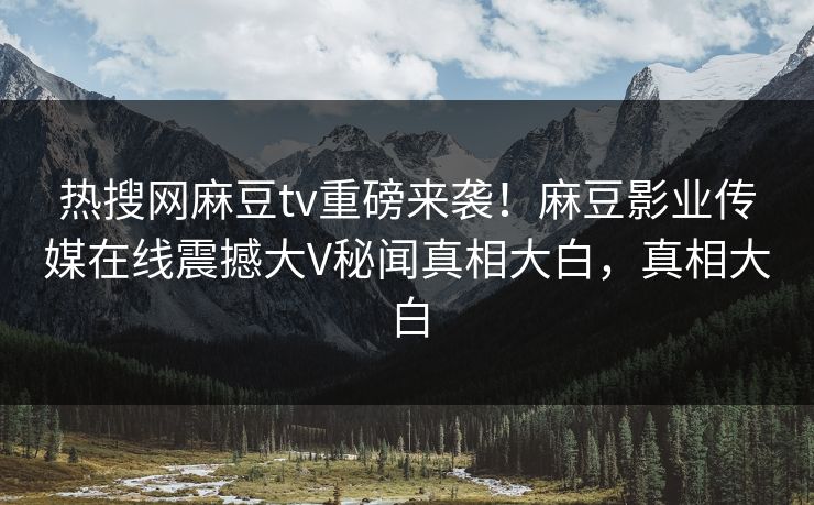 热搜网麻豆tv重磅来袭！麻豆影业传媒在线震撼大V秘闻真相大白，真相大白