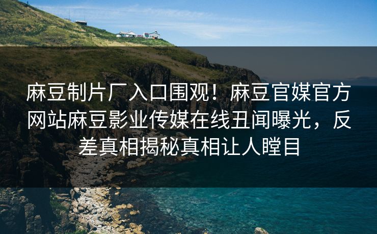 麻豆制片厂入口围观！麻豆官媒官方网站麻豆影业传媒在线丑闻曝光，反差真相揭秘真相让人瞠目