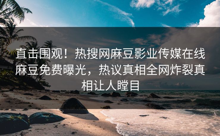 直击围观！热搜网麻豆影业传媒在线麻豆免费曝光，热议真相全网炸裂真相让人瞠目