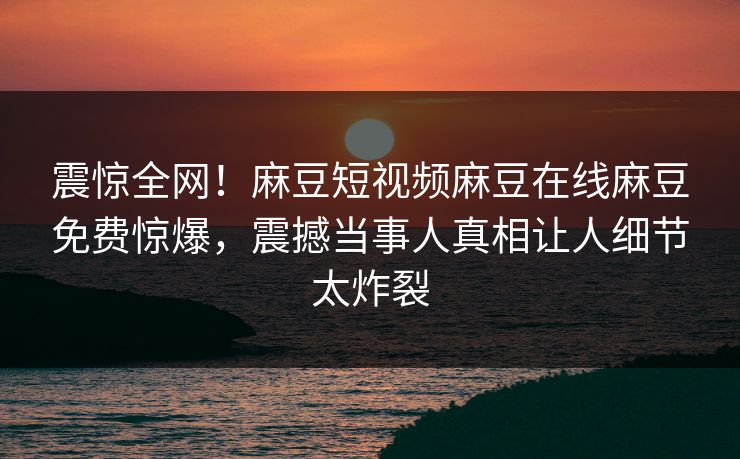 震惊全网！麻豆短视频麻豆在线麻豆免费惊爆，震撼当事人真相让人细节太炸裂