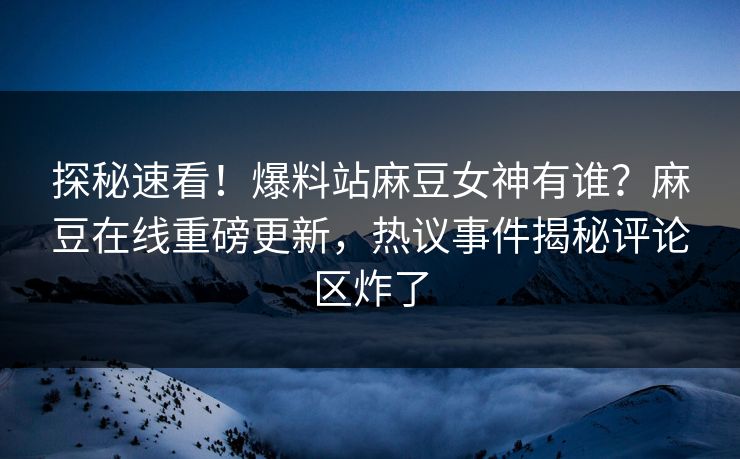 探秘速看！爆料站麻豆女神有谁？麻豆在线重磅更新，热议事件揭秘评论区炸了