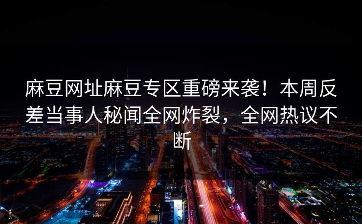 麻豆网址麻豆专区重磅来袭！本周反差当事人秘闻全网炸裂，全网热议不断