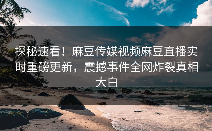 探秘速看！麻豆传媒视频麻豆直播实时重磅更新，震撼事件全网炸裂真相大白