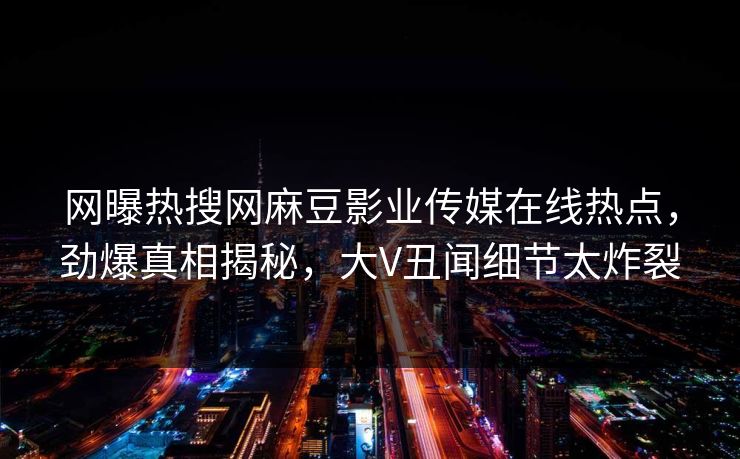 网曝热搜网麻豆影业传媒在线热点，劲爆真相揭秘，大V丑闻细节太炸裂