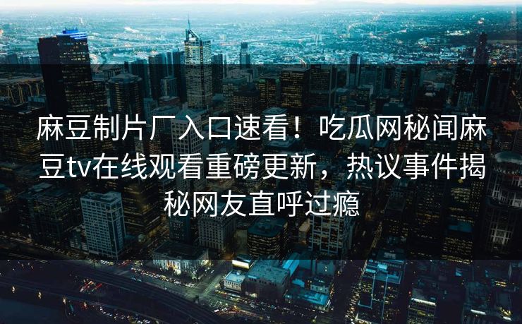 麻豆制片厂入口速看！吃瓜网秘闻麻豆tv在线观看重磅更新，热议事件揭秘网友直呼过瘾