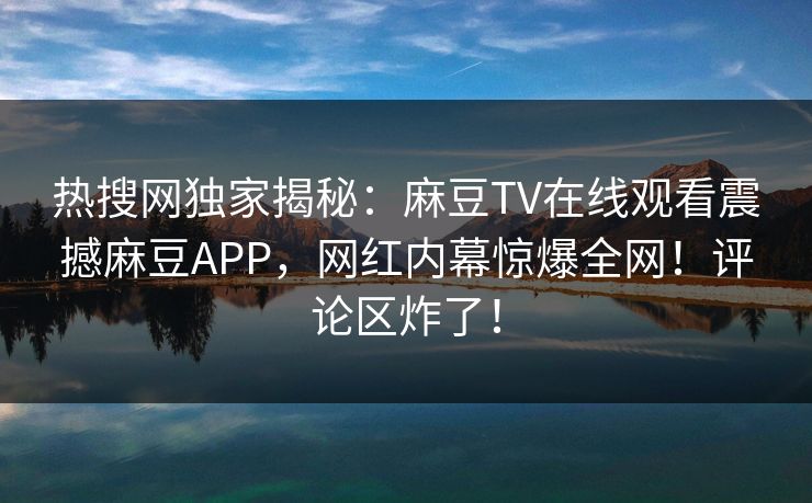 热搜网独家揭秘：麻豆TV在线观看震撼麻豆APP，网红内幕惊爆全网！评论区炸了！