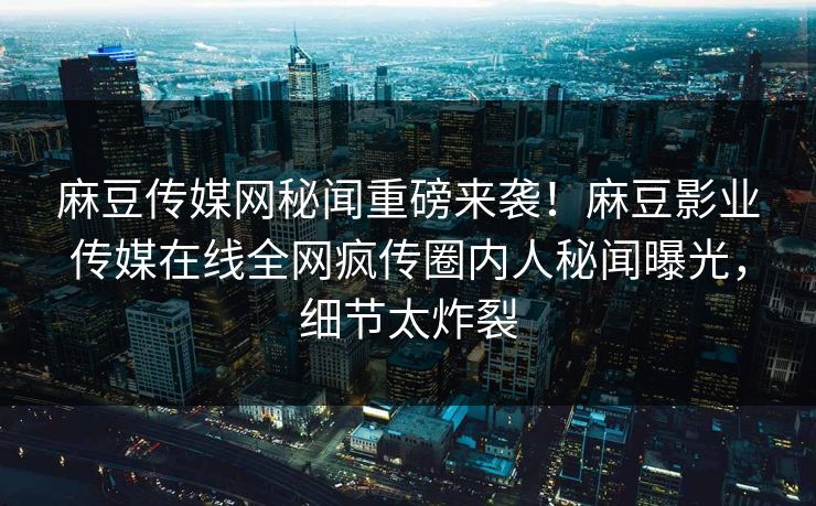 麻豆传媒网秘闻重磅来袭！麻豆影业传媒在线全网疯传圈内人秘闻曝光，细节太炸裂