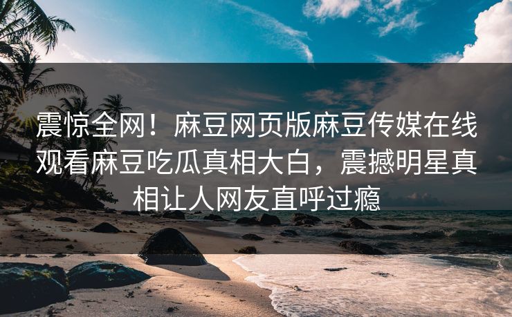 震惊全网！麻豆网页版麻豆传媒在线观看麻豆吃瓜真相大白，震撼明星真相让人网友直呼过瘾