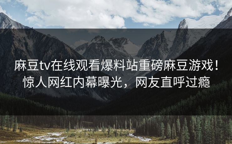 麻豆tv在线观看爆料站重磅麻豆游戏！惊人网红内幕曝光，网友直呼过瘾