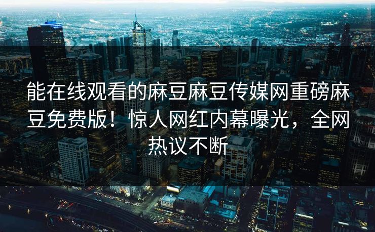 能在线观看的麻豆麻豆传媒网重磅麻豆免费版！惊人网红内幕曝光，全网热议不断