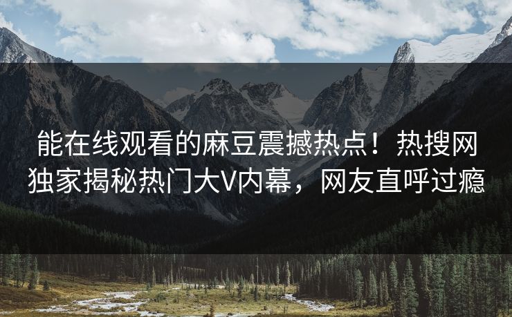 能在线观看的麻豆震撼热点！热搜网独家揭秘热门大V内幕，网友直呼过瘾