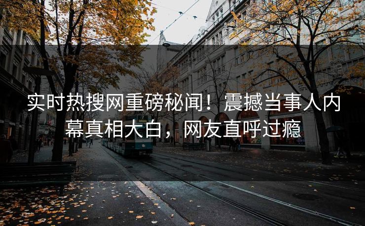 实时热搜网重磅秘闻！震撼当事人内幕真相大白，网友直呼过瘾