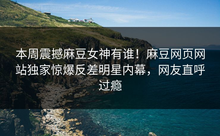 本周震撼麻豆女神有谁！麻豆网页网站独家惊爆反差明星内幕，网友直呼过瘾
