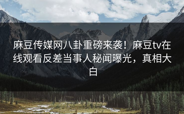 麻豆传媒网八卦重磅来袭！麻豆tv在线观看反差当事人秘闻曝光，真相大白