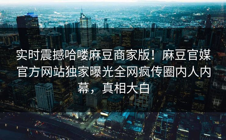 实时震撼哈喽麻豆商家版！麻豆官媒官方网站独家曝光全网疯传圈内人内幕，真相大白