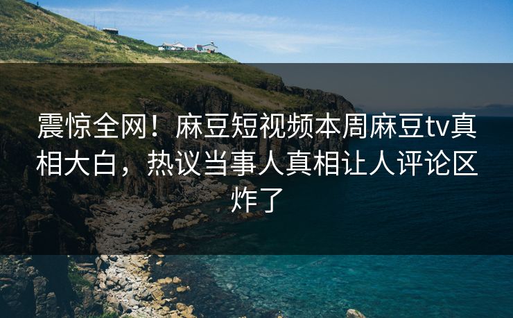 震惊全网！麻豆短视频本周麻豆tv真相大白，热议当事人真相让人评论区炸了