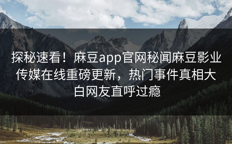 探秘速看！麻豆app官网秘闻麻豆影业传媒在线重磅更新，热门事件真相大白网友直呼过瘾