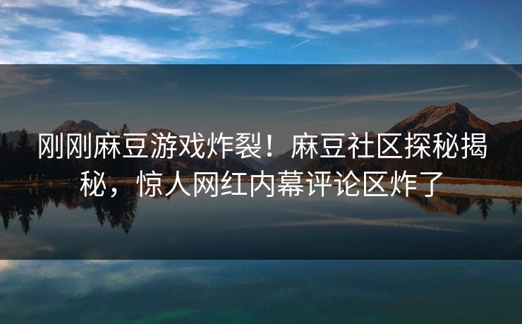 刚刚麻豆游戏炸裂！麻豆社区探秘揭秘，惊人网红内幕评论区炸了