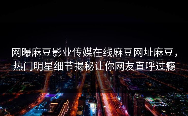 网曝麻豆影业传媒在线麻豆网址麻豆，热门明星细节揭秘让你网友直呼过瘾