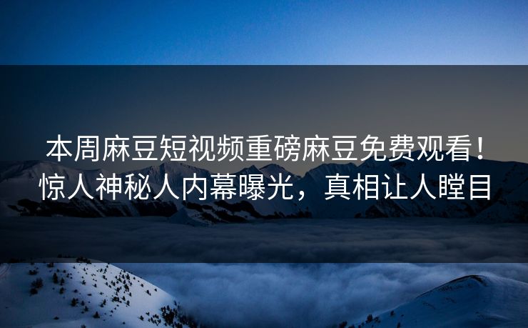 本周麻豆短视频重磅麻豆免费观看！惊人神秘人内幕曝光，真相让人瞠目